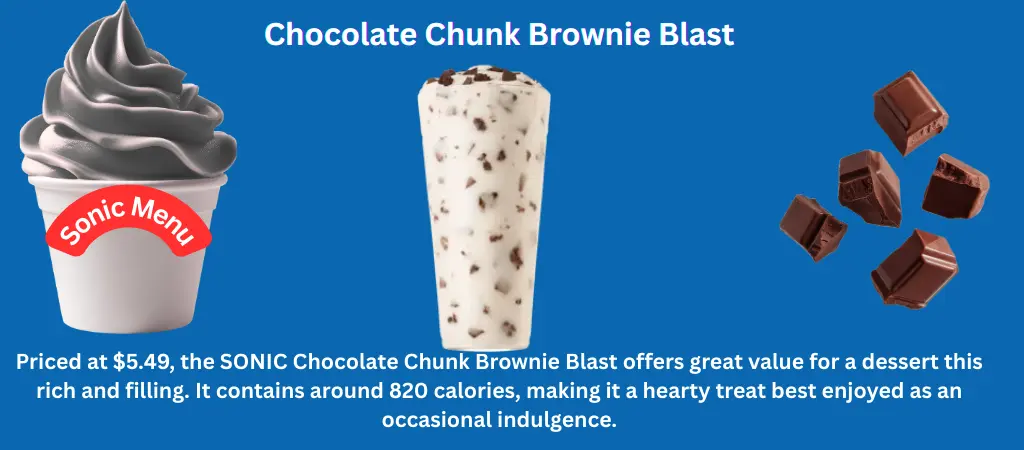 SONIC Chocolate Chunk Brownie Blast – Price, Calories & Details 1 Chocolate Chunk Brownie Blast Creamy vanilla soft serve mixed with rich chocolate chunks and soft brownie pieces, topped with extra chocolate for a decadent dessert experience.
